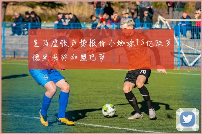 皇马虚张声势报价小蜘蛛15亿欧罗德里或将加盟巴萨