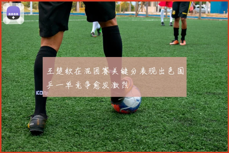 王楚钦在混团赛关键分表现出色国乒一单竞争愈发激烈