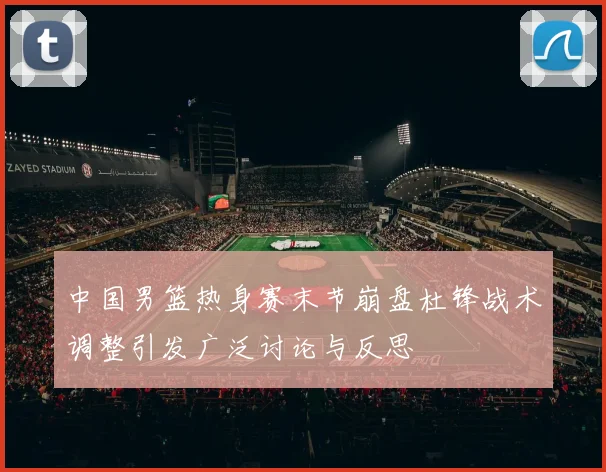 中国男篮热身赛末节崩盘杜锋战术调整引发广泛讨论与反思
