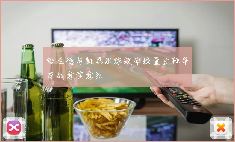 哈兰德与凯恩进球效率较量金靴争夺战愈演愈烈