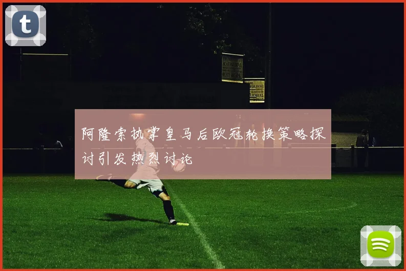 阿隆索执掌皇马后欧冠轮换策略探讨引发热烈讨论