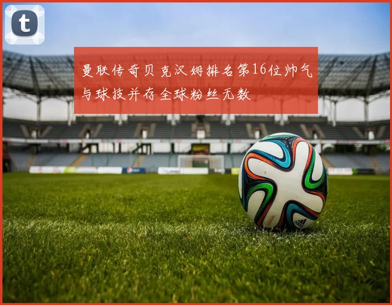 曼联传奇贝克汉姆排名第16位帅气与球技并存全球粉丝无数