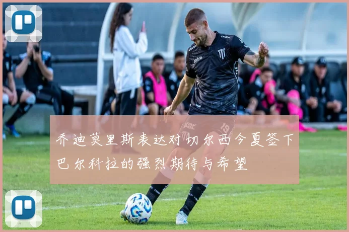 乔迪莫里斯表达对切尔西今夏签下巴尔科拉的强烈期待与希望