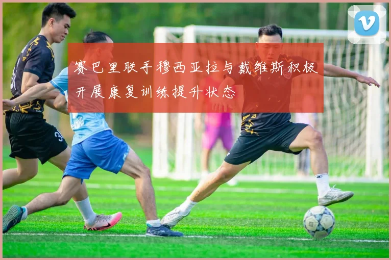 赛巴里联手穆西亚拉与戴维斯积极开展康复训练提升状态