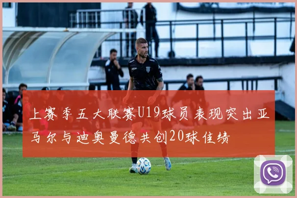 上赛季五大联赛U19球员表现突出亚马尔与迪奥曼德共创20球佳绩