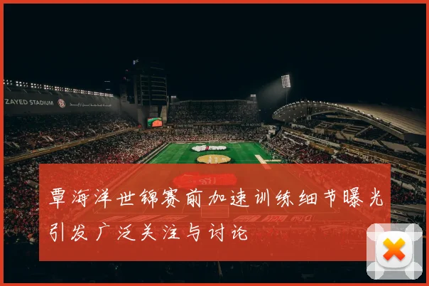 覃海洋世锦赛前加速训练细节曝光引发广泛关注与讨论