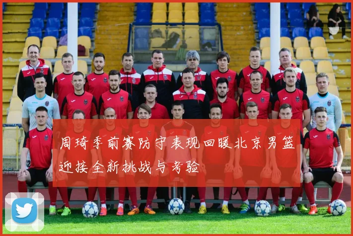周琦季前赛防守表现回暖北京男篮迎接全新挑战与考验