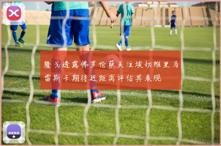 隆戈透露佛罗伦萨关注埃切维里马雷斯卡期待近距离评估其表现