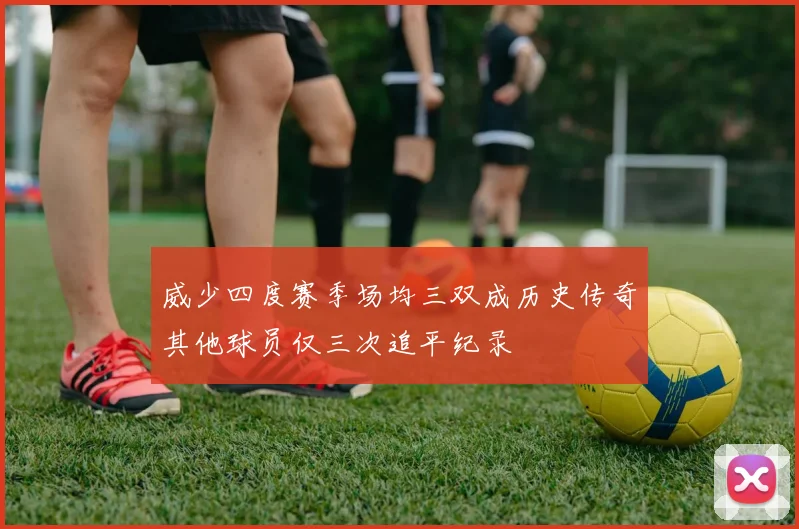 威少四度赛季场均三双成历史传奇其他球员仅三次追平纪录