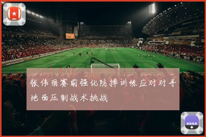 张伟丽赛前强化防摔训练应对对手地面压制战术挑战