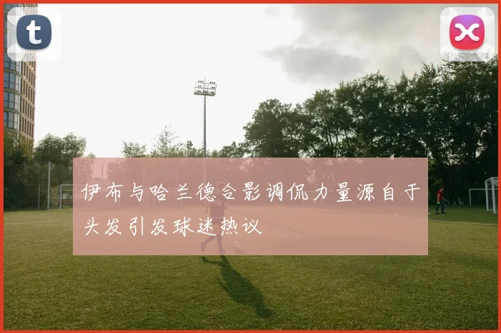 伊布与哈兰德合影调侃力量源自于头发引发球迷热议