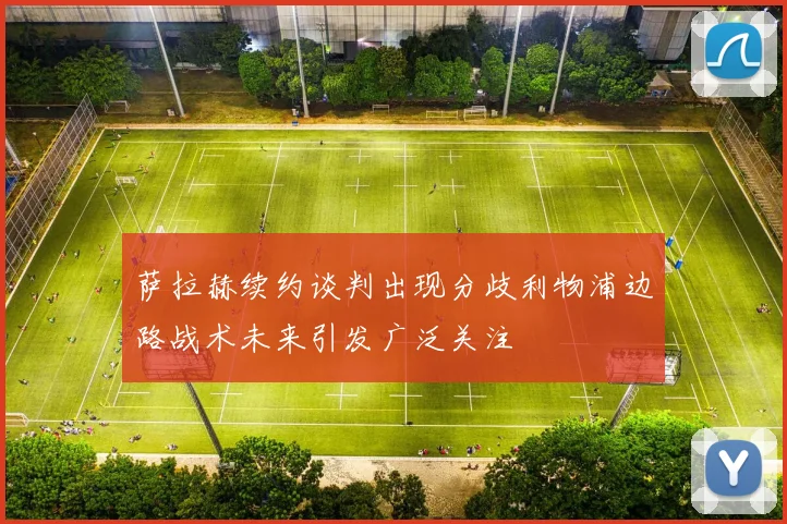 萨拉赫续约谈判出现分歧利物浦边路战术未来引发广泛关注